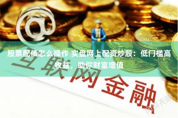 股票配债怎么操作 实盘网上配资炒股：低门槛高收益，助你财富增值