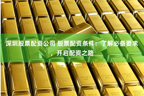 深圳股票配资公司 股票配资条件：了解必备要求，开启配资之路