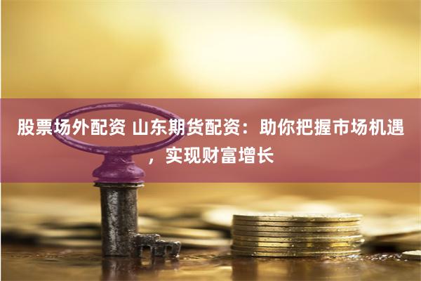股票场外配资 山东期货配资：助你把握市场机遇，实现财富增长