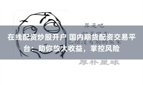 在线配资炒股开户 国内期货配资交易平台：助你放大收益，掌控风险